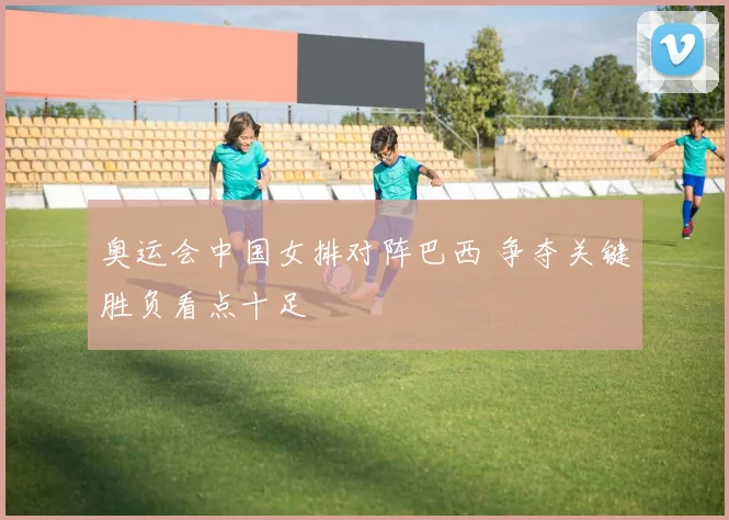 奥运会中国女排对阵巴西 争夺关键胜负看点十足